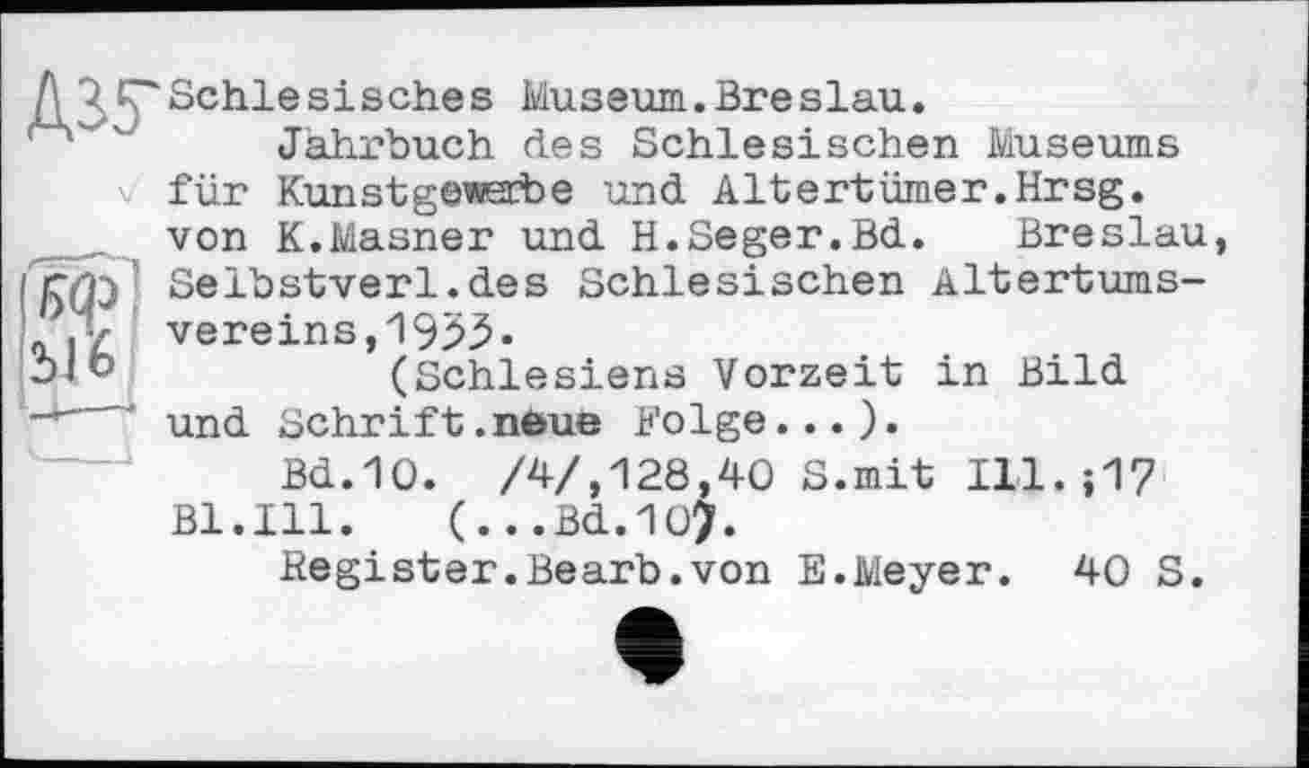 ﻿Ы’6
Д 7 Schlesisches Museum.Breslau.
Jahrbuch des Schlesischen Museums
V für Kunstgewerbe und Altertümer.Hrsg, von K.Masner und H.Seger.Bd.	Breslau
Selbstverl.des Schlesischen Altertumsvereins, 1953-(Schlesiens Vorzeit in Bild und Schrift.neue Folge...).
Bd.10. /4/,128,40 S.mit Ill.;17 Bl.Ill. (...Bd.107.
Register.Bearb.von E.Meyer. 40 S.